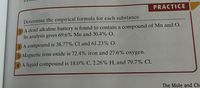 PRACTICE
Determine the empirical formula for each substance.
A dead alkaline battery is found to contain a compound of Mn and O.
Its analysis gives 69.6% Mn and 30.4% O.
A compound is 38.77% Cl and 61.23% O.
3 Magnetic iron oxide is 72.4% iron and 27.6% oxygen.
4 A liquid compound is 18.0% C, 2.26% H, and 79.7% Cl.
The Mole and Ch-
