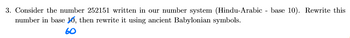 3. Consider the number 252151 written in our number system (Hindu-Arabic - base 10). Rewrite this
number in base 10, then rewrite it using ancient Babylonian symbols.
60