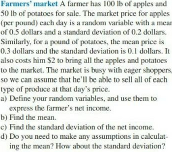 Farmers' market A farmer has 100 lb of apples and
50 lb of potatoes for sale. The market price for apples
(per pound) each day is a random variable with a mear
of 0.5 dollars and a standard deviation of 0.2 dollars.
Similarly, for a pound of potatoes, the mean price is
0.3 dollars and the standard deviation is 0.1 dollars. It
also costs him $2 to bring all the apples and potatoes
to the market. The market is busy with eager shoppers,
so we can assume that he'll be able to sell all of each
type of produce at that day's price.
a) Define your random variables, and use them to
express the farmer's net income.
b) Find the mean.
c) Find the standard deviation of the net income.
d) Do you need to make any assumptions in calculat-
ing the mean? How about the standard deviation?