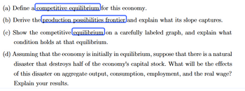 (a) Define alcompetitive equilibrium for this economy.
(b) Derive the production possibilities frontier and explain what its slope captures.
(c) Show the competitive equilibrium on a carefully labeled graph, and explain what
condition holds at that equilibrium.
(d) Assuming that the economy is initially in equilibrium, suppose that there is a natural
disaster that destroys half of the economy's capital stock. What will be the effects
of this disaster on aggregate output, consumption, employment, and the real wage?
Explain your results.