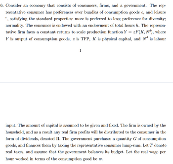 6. Consider an economy that consists of consumers, firms, and a government. The rep-
resentative consumer has preferences over bundles of consumption goods c, and leisure
', satisfying the standard properties: more is preferred to less; preference for diversity;
normality. The consumer is endowed with an endowment of total hours h. The represen-
tative firm faces a constant returns to scale production function Y = zF(K, Nd), where
Y is output of consumption goods, z is TFP, K is physical capital, and Nd is labour
1
input. The amount of capital is assumed to be given and fixed. The firm is owned by the
household, and as a result any real firm profits will be distributed to the consumer in the
form of dividends, denoted II. The government purchases a quantity G of consumption
goods, and finances them by taxing the representative consumer lump-sum. Let T denote
real taxes, and assume that the government balances its budget. Let the real wage per
hour worked in terms of the consumption good be w.