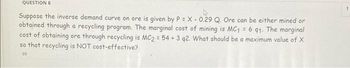 QUESTION 6
Suppose the inverse demand curve on ore is given by P = X - 0.29 Q. Ore can be either mined or
obtained through a recycling program. The marginal cost of mining is MC₁ = 6 91. The marginal
cost of obtaining ore through recycling is MC2 = 54 + 3 q2. What should be a maximum value of X
so that recycling is NOT cost-effective?
99