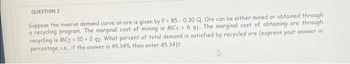 QUESTION 2
Suppose the inverse demand curve on ore is given by P = 85-0.30 Q. Ore can be either mined or obtained through
a recycling program. The marginal cost of mining is MC1 = 6 91. The marginal cost of obtaining ore through
recycling is MC2 = 10 2 92. What percent of total demand is satisfied by recycled ore (express your answer in
percentage, i.e., if the answer is 45.34% then enter 45.34)?