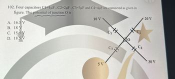 102. Four capacitors C1-1uF, C2=2uF, C3=3uF and C4-4uF are connected as given in
figure. The potential of junction O is
A. 16.5 V
B. 18 V
C. 15.5 V
D. 18.5 V
10 V
5V
C₁
#
H
C3+
CA
20 V
30 V