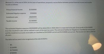 Blossom Co. at the end of 2024, its first year of operations, prepared a reconciliation between pretax financial income and taxable
income as follows:
Pretax financial income
$1500000
Estimated litigation expense
3500000
(2820000)
Installment sales
Taxable income
$2180000
The estimated litigation expense of $3500000 will be deductible in 2026 when it is expected to be paid. Gross profit of $1410000
from the installment sales will be realized in each of the next two years. The estimated liability for litigation is classified as noncurrent
and the installment accounts receivable are classified as $1410000 current and $1410000 noncurrent. The income tax rate is 20% for
all years.
The deferred tax asset to be recognized at the end of 2024 is
$0.
$136000.
$1750000.
$700000.