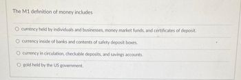 The M1 definition of money includes
O currency held by individuals and businesses, money market funds, and certificates of deposit.
currency inside of banks and contents of safety deposit boxes.
currency in circulation, checkable deposits, and savings accounts.
O gold held by the US government.