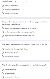 Impulse is simply the
change in momentum
summation of momentum
product of momentum
Using Impulse-Momentum theorem, how do airbags prevent extreme
fractures during accidents?
smaller force is exerted over a shorter period of time
smaller force is exerted over a longer period of time
O larger force is exerted over a longer period of time
What does a coefficient of restitution with a value close to 1 imply?
the collision is almost perfectly elastic
the collision is elastic
the collision is inelastic
What does bending of the knees do when we land after jumping?
decreases impulse
decreases speed
increases time of impact
