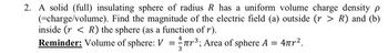 2. A solid (full) insulating sphere of radius R has a uniform volume charge density p
(=charge/volume). Find the magnitude of the electric field (a) outside (r > R) and (b)
inside (r< R) the sphere (as a function of r).
4
Reminder: Volume of sphere: V = ³; Area of sphere A = 4².
3