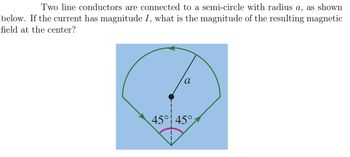 Two line conductors are connected to a semi-circle with radius a, as shown
below. If the current has magnitude I, what is the magnitude of the resulting magnetic
field at the center?
a
45° 45°