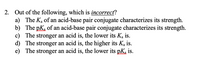 2. Out of the following, which is incorrect?
a) The Ka of an acid-base pair conjugate characterizes its strength.
b) The pK, of an acid-base pair conjugate characterizes its strength.
c) The stronger an acid is, the lower its Ka is.
d) The stronger an acid is, the higher its Ka is.
e) The stronger an acid is, the lower its pK is.
