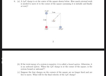 6. (a) A 1μC charge is at the center of the square shown below. How much external work
is needed to move it to the corner of the square (assuming it is initially and finally
at rest)?
-5 με
2 cm
2 με
2 cm
1 μC
2
- 10 με
(b) If the total energy of a system is negative, it is called a bound system. Otherwise, it
is an unbound system. When the 1μC charge is at the corner of the square, is the
system bound or unbound??
(c) Suppose the four charges on the corners of the square are no longer fixed and are
free to move. What will be the final velocity of the 1μC charge?