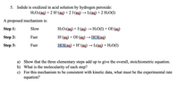 5. Iodide is oxidized in acid solution by hydrogen peroxide:
H2O2(ag) + 2 H*(ag) + 2 I(ag) → L(ag) + 2 H20(1)
A proposed mechanism is:
Step 1:
Slow
Н-О2(ад) + I(ag) — Н-О() + OF(ад)
Step 2:
Fast
H*(ag) + OI (ag)→ HOI(ag)
Step 3:
Fast
HOI(ag) + H*(ag)
I2(ag) + H2O(1)
a) Show that the three elementary steps add up to give the overall, stoichiometric equation.
b) What is the molecularity of each step?
c) For this mechanism to be consistent with kinetic data, what must be the experimental rate
equation?
