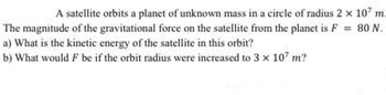 A satellite orbits a planet of unknown mass in a circle of radius 2 × 107 m.
The magnitude of the gravitational force on the satellite from the planet is F = 80 N.
a) What is the kinetic energy of the satellite in this orbit?
b) What would F be if the orbit radius were increased to 3 x 107 m?