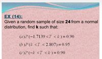 EX (14):
Given a random sample of size 24 from a normal
distribution, find k such that:
(a)P(-1.7139 <T <k)=0.90
(b )P (k <T <2.807) = 0.95
(c)P(-k <T <k) = 0.90
