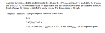 A vertical curve is needed to join to tangents; G₁=0% and G₂=-5%. Assuming a level grade (0%) for braking,
and the AASHTO recommended values for deceleration and perception-reaction time, calculate the minimum
length of curve (ft) needed to satisfy the safety criteria. The design speed is 70 mph.
Response Feedback: G2-G₁ is negative, therefore a crest curve.
A=5
SSD(0%)=726.8 ft
If you assume S<L, Lmin=1224 ft. SSD less than Lmin. The assumption is good.