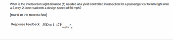 What is the intersection sight distance (ft) needed at a yield controlled intersection for a passenger car to turn right onto
a 2-way, 2-lane road with a design speed of 50 mph?
[round to the nearest foot]
Response Feedback: ISD=1.47V
major g