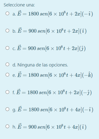 Seleccione una:
O a. E=1800 sen[6 × 10®t+2x](−ê)
O b. E= 900 sen [6 × 10³t+ 2x] (î)
O c. Ē = 900 sen[6 × 10³t+ 2x](î)
O d. Ninguna de las opciones.
○ e. E = 1800 sen[6 × 10³t + 4x](−Ê)
O f. E = 1800 sen [6 × 10³t+ 2x](-3)
O g. E= 1800 sen[6 × 10³t + 4x](−î)
○ h. Ē = 900 sen[6 × 10³t+ 4x](î)