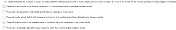 The United States and the countries of Europe are trading partners. If the average income of dollar holders increases, what should be the result in the market for the euro, the currency of many European countries?
There will be an increase in the demand for euros as U.S. citizens want euros to purchase European goods.
There will be an appreciation of the dollar as U.S. citizens try to spend more dollars.
There will now be a trade deficit, with Europeans buying more U.S. goods than the United States buying European goods.
There will be an increase in the supply of euros as Europeans try to sell more goods to the United States.
There will be a reduced supply of euros as Europeans retain their currency to buy European goods.