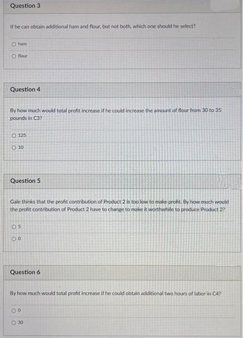 Question 3
If he can obtain additional ham and flour, but not both, which one should he select?
O ham
O flour
Question 4
By how much would total profit increase if he could increase the amount of flour from 30 to 35
pounds in C3?
O 125
O 10
Question
Gale thinks that the profit contribution of Product 2 is too low to make profit. By how much would
the profit contribution of Product 2 have to change to make it worthwhile to produce Product 2?
05
00
Question 6
By how much would total profit increase if he could obtain additional two hours of labor in C4?
00
O 30