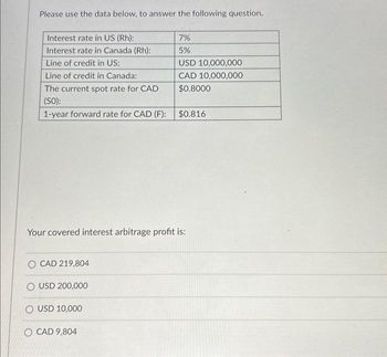 Please use the data below, to answer the following question.
Interest rate in US (Rh):
Interest rate in Canada (Rh):
Line of credit in US:
Line of credit in Canada:
The current spot rate for CAD
(SO):
1-year forward rate for CAD (F):
7%
5%
O CAD 219,804
O USD 200,000
O USD 10,000
O CAD 9,804
USD 10,000,000
CAD 10,000,000
$0.8000
$0.816
Your covered interest arbitrage profit is: