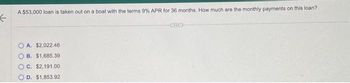 A $53,000 loan is taken out on a boat with the terms 9% APR for 36 months. How much are the monthly payments on this loan?
←
OA. $2,022.46
B. $1,685.39
OC. $2,191.00
D. $1,853.92