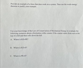 Provide an example of a force that does work on a system. Then use the work-energy
theorem to justify your example.
Use your knowledge of the Law of Conservation of Mechanical Energy to evaluate the
following scenarios about a frictionless roller coaster if the coaster starts from rest at the
top of a hill and then rolls down the hill.
A. Where is KE=PE?
B. Where is KE=0?
C. Where is PE=0?