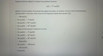 Suppose that an object in motion has position function
s(t) = t² cos(5t)
where t is the number of seconds the object has been on motion. If v(t) is the instantaneous
velocity after t seconds, then choose the response below that equals v(t).
O-10t sin (5)
O2t cos(5t) - t² sin(5)
O 2t sin(5t) + 5t² cos(5t)
O 2t cos(5t) + 5t² sin(5t)
O None of the answers listed are correct.
O 2t cos (5t) - t² sin(5t)
O 2t cos (5t) - 5t² sin(t)
O 2t cos (5t) - 5t² sin(5t)
-2t sin(5t)
O2t cos (5t) - 10t sin(t)
O-10t sin(5t)
O2t sin(5t)
+