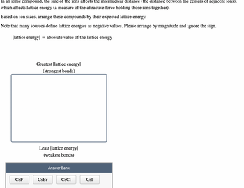 In an ionic compound, the size of the ions affects the internuclear distance (the distance between the centers of adjacent ions),
which affects lattice energy (a measure of the attractive force holding those ions together).
Based on ion sizes, arrange these compounds by their expected lattice energy.
Note that many sources define lattice energies as negative values. Please arrange by magnitude and ignore the sign.
|lattice energy| = absolute value of the lattice energy
CSF
Greatest lattice energy
(strongest bonds)
Least lattice energy
(weakest bonds)
CsBr
Answer Bank
CsCl
CSI