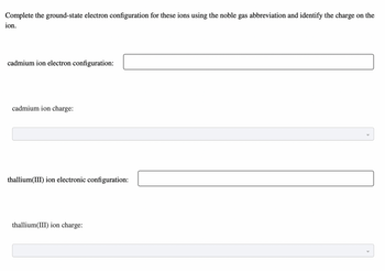 Complete the ground-state electron configuration for these ions using the noble gas abbreviation and identify the charge on the
ion.
cadmium ion electron configuration:
cadmium ion charge:
thallium(III) ion electronic configuration:
thallium(III) ion charge: