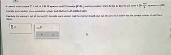 mol
A chemist must prepare 325. mL of 1.00 M aqueous iron(III) bromide (FeBry) working solution. She'll do this by pouring out some 4.10 L
bromide stock solution into a graduated cylinder and diluting it with distilled water.
Calculate the volume in ml. of the iron(III) bromide stock solution that the chemist should pour out. Be sure your answer has the correct number of significant.
digits.
mL.
aqueous iron(111)
0.2