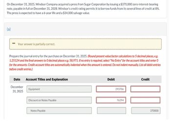 On December 31, 2025, Windsor Company acquired a press from Sugar Corporation by issuing a $370,000 zero-interest-bearing
note, payable in full on December 31, 2028. Windsor's credit rating permits it to borrow funds from its several lines of credit at 8%.
The press is expected to have a 6-year life and a $34,000 salvage value.
(a)
Your answer is partially correct.
Prepare the journal entry for the purchase on December 31, 2025. (Round present value factor calculations to 5 decimal places, e.g.
1.25124 and the final answers to O decimal places e.g. 58,971. If no entry is required, select "No Entry" for the account titles and enter O
for the amounts. Credit account titles are automatically indented when the amount is entered. Do not indent manually. List all debit entries
before credit entries.)
Date
December
31, 2025
Account Titles and Explanation
Equipment
Discount on Notes Payable
Notes Payable
Debit
293706
76294
Credit
100
370000