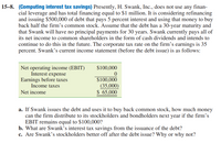 15-8. (Computing interest tax savings) Presently, H. Swank, Inc., does not use any finan-
cial leverage and has total financing equal to $1 million. It is considering refinancing
and issuing $500,000 of debt that pays 5 percent interest and using that money to buy
back half the firm's common stock. Assume that the debt has a 30-year maturity and
that Swank will have no principal payments for 30 years. Swank currently pays all of
its net income to common shareholders in the form of cash dividends and intends to
continue to do this in the future. The corporate tax rate on the firm's earnings is 35
percent. Swank's current income statement (before the debt issue) is as follows:
$100,000
Net operating income (EBIT)
Interest expense
Earnings before taxes
Income taxes
$100,000
(35,000)
$ 65,000
Net income
a. If Swank issues the debt and uses it to buy back common stock, how much money
can the firm distribute to its stockholders and bondholders next year if the firm's
EBIT remains equal to $100,000?
b. What are Swank's interest tax savings from the issuance of the debt?
c. Are Swank's stockholders better off after the debt issue? Why or why not?
