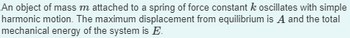 **Text Transcription for Educational Website:**

An object of mass \( m \) attached to a spring of force constant \( k \) oscillates with simple harmonic motion. The maximum displacement from equilibrium is \( A \) and the total mechanical energy of the system is \( E \).

**Explanation:**

This passage describes a classic physics scenario involving simple harmonic motion (SHM). Key terms include:

- **Mass \( m \)**: This is the mass of the object attached to the spring.
- **Spring constant \( k \)**: This is a measure of the spring's stiffness.
- **Maximum displacement \( A \)**: Also known as the amplitude, it is the farthest distance the object moves from its equilibrium position.
- **Total mechanical energy \( E \)**: In an ideal, frictionless system, this energy is conserved and comprises both potential energy (when the spring is compressed or stretched) and kinetic energy (when the object is moving).

This concept is fundamental in understanding oscillatory systems in physics, such as pendulums, vibrations, and wave motions.