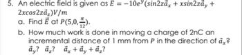 5. An electric field is given as E = -10e (sin2zāx + xsin2zāy +
2xcos2zā,)V/m
a. Find Ē at P(5,0,).
b. How much work is done in moving a charge of 2nC an
incremental distance of 1 mm from P in the direction of å,?
äy? ā,? d, + đy + ả¸?
