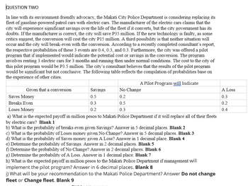 QUESTION TWO
In line with its environment-friendly advocacy, the Makati City Police Department is considering replacing its
fleet of gasoline-powered patrol cars with electric cars. The manufacturer of the electric cars claims that the
city will experience significant savings over the life of the fleet if it converts, but the city government has its
doubts. If the manufacturer is correct, the city will save P35 million. If the new technology is faulty, as some
critics suggest, the conversion will cost the city P15 million. A third possibility is that neither situation will
occur and the city will break-even with the conversion. According to a recently completed consultant's report,
the respective probabilities of these 3 events are 0.4, 0.3, and 0.3. Furthermore, the city was offered a pilot
program that if implemented would indicate the potential cost or savings in the conversion. The program
involves renting 3 electric cars for 3 months and running then under normal conditions. The cost to the city of
this pilot program would be P3.5 million. The city's consultant believes that the results of the pilot program
would be significant but not conclusive. The following table reflects the compilation of probabilities base on
the experience of other cities.
Given that a conversion
A Pilot Program will Indicate
No Change
0.2
Savings
0.5
Saves Money
Breaks Even
0.3
Loses Money
0.2
a) What is the expected payoff in million pesos to Makati Police Department if it will replace all of their fleets
by electric cars? Blank 1
b) What is the probability of breaks even given Savings? Answer in 5 decimal places. Blank 2
c) What is the probability of Loses money given No Change? Answer in 5 decimal places. Blank 3
d) What is the probability of Saves money given A Loss? Answer in 1 decimal place. Blank 4
0.5
0.3
e) Determine the probability of Savings. Answer in 2 decimal places. Blank 5
f) Determine the probability of No Change? Answer in 2 decimal places. Blank 6
g) Determine the probability of A Loss. Answer in 1 decimal place. Blank 7
h) What is the expected payoff in million pesos to the Makati Police Department if management will
implement the pilot program? Answer in 6 decimal places. Blank 8
i) What will be your recommendation to the Makati Police Department? Answer Do not change
fleet or Change fleet. Blank 9
A Loss
0.3
0.2
0.4