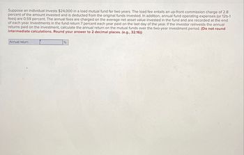 Suppose an individual invests $24,000 in a load mutual fund for two years. The load fee entails an up-front commission charge of 2.8
percent of the amount invested and is deducted from the original funds invested. In addition, annual fund operating expenses (or 12b-1
fees) are 0.59 percent. The annual fees are charged on the average net asset value invested in the fund and are recorded at the end
of each year. Investments in the fund return 7 percent each year paid on the last day of the year. If the investor reinvests the annual
returns paid on the investment, calculate the annual return on the mutual funds over the two-year investment period. (Do not round
intermediate calculations. Round your answer to 2 decimal places. (e.g., 32.16))
Annual return
%