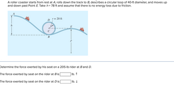 A roller coaster starts from rest at A, rolls down the track to B, describes a circular loop of 40-ft diameter, and moves up
and down past Point E. Take h=78 ft and assume that there is no energy loss due to friction.
D = 20 ft
E
h
C
B
Determine the force exerted by his seat on a 205-lb rider at B and D.
The force exerted by seat on the rider at B is
lb. ↑
The force exerted by seat on the rider at Dis
lb. ↓