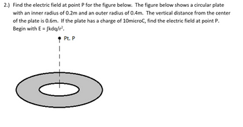 2.) Find the electric field at point P for the figure below. The figure below shows a circular plate
with an inner radius of 0.2m and an outer radius of 0.4m. The vertical distance from the center
of the plate is 0.6m. If the plate has a charge of 10microC, find the electric field at point P.
Begin with E = fkdq/r².
Pt. P