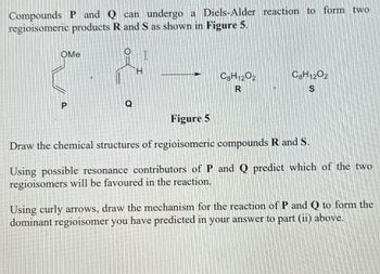 Compounds P and Q can undergo a Diels-Alder reaction to form two
regioisomeric products R and S as shown in Figure 5.
OMe
O
C8H12O2
R
C8H12O2
S
Figure 5
Draw the chemical structures of regioisomeric compounds R and S.
Using possible resonance contributors of P and Q predict which of the two
regioisomers will be favoured in the reaction.
Using curly arrows, draw the mechanism for the reaction of P and Q to form the
dominant regioisomer you have predicted in your answer to part (ii) above.