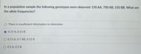 In a population sample the following genotypes were observed: 150 AA, 700 AB, 150 BB. What are
the allele frequencies?
There is insufficient information to determine
O 0.15 A, 0.15 B
0.15 A, 0.7 AB, 0.15 B
O 0.5 A, 0.5 B
