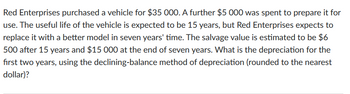 Red Enterprises purchased a vehicle for $35 000. A further $5 000 was spent to prepare it for
use. The useful life of the vehicle is expected to be 15 years, but Red Enterprises expects to
replace it with a better model in seven years' time. The salvage value is estimated to be $6
500 after 15 years and $15 000 at the end of seven years. What is the depreciation for the
first two years, using the declining-balance method of depreciation (rounded to the nearest
dollar)?
