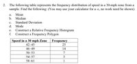 2.
The following table represents the frequency distribution of speed in a 30-mph zone from a
sample. Find the following: (You may use your calculator for a-c, no work need be shown)
а.
Мean
b. Median
с.
Standard Deviation
d. Mode
Construct a Relative Frequency Histogram
Construct a Frequency Polygon
е.
f.
Speed in a 30 mph Zone
42–45
Frequency
25
46-49
14
50–53
7
54–57
3
58–61
1
