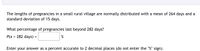 The lengths of pregnancies in a small rural village are normally distributed with a mean of 264 days and a
standard deviation of 15 days.
What percentage of pregnancies last beyond 282 days?
P(x > 282 days)
%
Enter your answer as a percent accurate to 2 decimal places (do not enter the "%" sign).
