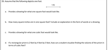 28. Assume that the following depicts one foot.
1 ft
a. Provide a drawing for what one square foot would look like.
b. How many square inches are in one square foot? Include an explanation in the form of words or a drawing.
C. Provide a drawing for what one cubic foot would look like.
d. If a rectangular prism is 2 feet by 4 feet by 5 feet, how can a student visualize finding the volume of the prism in
terms of cubic feet?