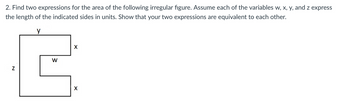 ### Problem Statement (Educational Context)

2. **Objective:**
   - Find two expressions for the area of the following irregular figure.
   - Assume each of the variables \( w \), \( x \), \( y \), and \( z \) express the length of the indicated sides in units.
   - Show that your two expressions are equivalent to each other.

**Diagram Explanation:**
- The figure provided is an irregular shape resembling a sideways "E".
- The lengths of the sides are labeled with variables:
  - Vertical length on the left side is \( z \).
  - The horizontal length on the top is \( y \).
  - There are two horizontal segments labeled \( x \), each positioned in the middle and bottom parts of the shape.
  - The vertical middle segment that cuts into the figure from the right is labeled \( w \).

**Solution Approach:**

1. **Decomposing the Figure into Rectangles:**

   To find the area, the irregular figure can be decomposed into simpler rectangles.

   - **Rectangle 1 (Top):**
     - Dimensions: \( y \) (horizontal) by \( x \) (vertical)
     - Area = \( y \times x \)
    
   - **Rectangle 2 (Middle):** 
     - Dimensions: \( w \) (horizontal) by \( x \) (vertical)
     - Area = \( w \times x \)
   
   - **Rectangle 3 (Bottom):**
     - Dimensions: \( (y - w) \) (horizontal) by \( x \) (vertical) 
       - Note: Since the total vertical distance from the top to the bottom is \( z \) and is composed of \( x + x \) (height of both rectangles 1 and 2), we get: \( z = x + x \). Therefore, height of rectangle 3 would be \( z - 2x \).
       - Assuming \( y = z - x \) (Considering the missing vertical segment)
     - Area = \( (y - w) \times x\)

2. **Total Area:**

   Combine all rectangles' areas to determine the total area of the irregular figure:

   - Total Area = \( (y \times x) + (w \times x) + ((y - w) \times x) \)
   
3. **Simplify the Expression:**

   Simplified expression:
   \[
