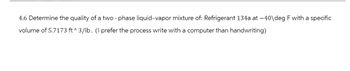 4.6 Determine the quality of a two-phase liquid-vapor mixture of: Refrigerant 134a at -40\deg F with a specific
volume of 5.7173 ft^3/lb. (I prefer the process write with a computer than handwriting)