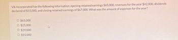 Vik Incorporated has the following information: opening retained earnings $65,000, revenues for the year $42,000, dividends
declared of $15,000, and closing retained earnings of $67,000. What was the amount of expenses for the year?
O $65,000
O $25,000
O $29,000
O $55,000