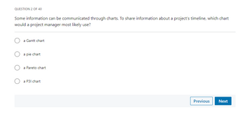 QUESTION 2 OF 40
Some information can be communicated through charts. To share information about a project's timeline, which chart
would a project manager most likely use?
a Gantt chart
a pie chart
a Pareto chart
O a P31 chart
Previous Next