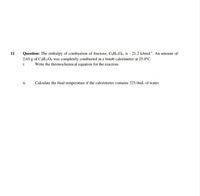 Question: The enthalpy of combustion of fructose, C.H12O6, is - 21.2 kJmol'. An amount of
2.63 g of CaH12O6 was completely combusted in a bomb calorimeter at 25.0°C.
11
i.
Write the thermochemical equation for the reaction.
ii.
Calculate the final temperature if the calorimeter contains 225.0ml of water.
