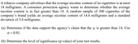 A tobacco company advertises that the average nicotine content of its cigarettes is at most
14 milligrams. A consumer protection agency wants to determine whether the average
nicotine content is in fact greater than 14. A random sample of 300 cigarettes of the
company's brand yields an average nicotine content of 14.6 milligrams and a standard
deviation of 3.8 milligrams.
(a) Determine if the data support the agency's claim that the u is greater than 14. Use
a = 0.01.
(b) Determine the level of significance (p-value) of your test results.
